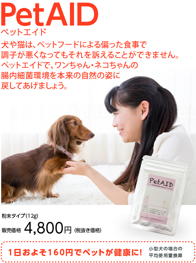 犬や猫は、ペットフードによる偏った食事で 調子が悪くなってもそれを訴えることができません。 ペットエイドで、ワンちゃん・ネコちゃんの 腸内細菌環境を本来の自然の姿に 戻してあげましょう。