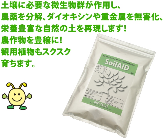 土壌に必要な微生物群が作用し、 農薬を分解、ダイオキシンや重金属を除去、 栄養豊富な自然の土を再現します！  農作物を豊穣に！ 観用植物もスクスク 育ちます。