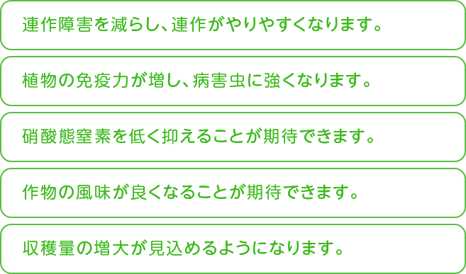 連作障害を減らし、連作がやりやすくなります　硝酸態窒素を低く抑えることが期待できます　作物の風味が良くなることが期待できます etc